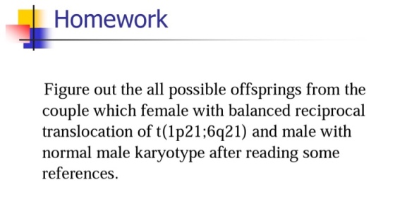 Homework Figure out the all possible offsprings from the couple which female with balanced reciprocal translocation of t (1p21;6q21) and male with normal male karyotype after reading some references.