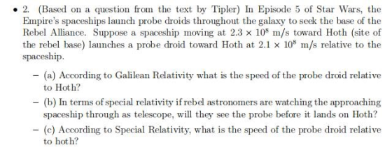 2. (Based on a question from the text by Tipler) In Episode 5 of Star Wars, the Empires spaceships launch probe droids throughout the galaxy to seek the base of the Rebel Alliance. Suppose a spaceship moving at 2.3 x 10 m/s toward Hoth (site of the rebel base) launches a probe droid toward Hoth at 2.1 × 108 m/s relative to the spaceship -(a) According to Galilean Relativity what is the speed of the probe droid relative to Hot h? -(b) In terms ofspecial relativity if rebel astronomers are watching the approaching spaceship through as telescope, will they see the probe before it lands on Hoth? (c) According to Special Relativity, what is the speed of the probe droid relative to hot h?