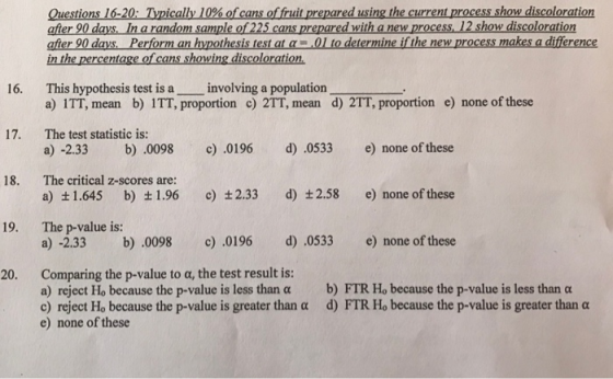 Questions 16-20: Typically 10% ofcans offruit prepared usingthe currentprocess how discoloration after 90 days, In a random sample of 225 cans prepared with a new process. 12 show discoloration afier 90 days Perform an hypothesis test at a01 to determine if the new process makes a difference in the percentage of cans showing discoloration 16. This hypothesis test is a involving a population a) ITT, mean b) ITT, proportion c) 2TT, mean d) 2TT, proportion e) none of these The test statistic is: a) -2.33 b) .0098 c 0196 d) .0533 e) none of these 17. 18. The critical z-scores are: a) +1.645 b) t1.96 c) 2.33 d) t2.58 e) none of these The p-value is: a) -2.33 b 0098 19. .0196 d).0533 e) none of these Comparing the p-value to α, the test result is: a) reject Ho because the p-value is less than a b) FTR Ho because the p-value is less than a c) reject Ho because the p-value is greater than a d) FTR Ho because the p-value is greater than a 20. e) none of these