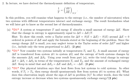 2. In lecture, we have derived the thermodynamic definition of temperature, OS In this problem, you will examine what happens to the entropy (i.e., the number of microstates) when two systems with different temperatures interact and exchange energy. The result foreshadows what we will later get to know as the second law of thermodynamics (a) *D1* A system at temperature and energy E absorbs a small amount of energy ΔΕ. Show that the change in entropy is approximately equal to AS-ΔΕΤ. Hint: To show this result, write a Taylor series for AS-S(B + ΔΕ)-S(E) around ΔΕ-0 ordered in powers of ΔΕ and apply the formula stated at the beginning of the problem. Since the energy change ΔΕ is small, you may neglect terms in the Taylor series of order ΔΕ2 and higher (i.e., include only the term proportional to ΔΕ). (2 pts) (b) *D1* Now consider two systems initially at temperatures Tı and T2. A small amount of energy E is transferred from system #1 to system #2, and the entropy of both systems changes by the amounts ΔSl and Δ59 Using your result from part (a), write the total change in entropy ASi + ΔS2 in terms of the temperatures T1 and T2, and the amount of exchanged energy ΔΕ. Keep in mind that and ΔΕ2-ΔΕ and ΔΕ, ΔΕ. (2 pts) (c) D1* Our physical intuition says that heat flows from hot systems to cold systems. In other words, if Ti > T2, then energy should spontaneously flow from system #1 to system #2. What does this observation imply about the sign of AS in problem (b)? In other words, does the total entropy increase or decrease when two systems spontaneously exchange energy? (2 pts)
