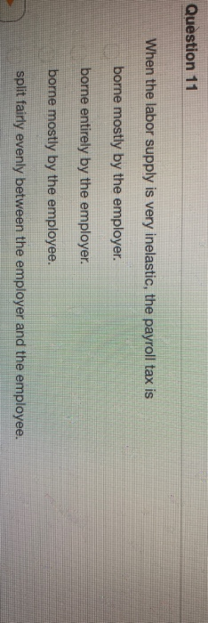 Question 11 When the labor supply is very inelastic, the payroll tax is borne mostly by the employer. borne entirely by the e