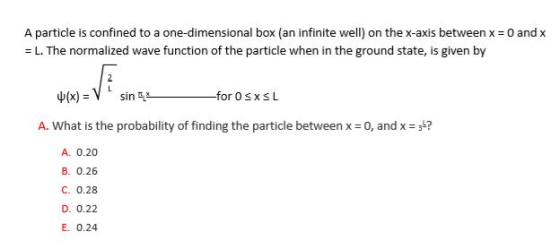 A particle is confined to a one-dimensional box (an infinite well) on the x-axis between x = 0 and x L. The normalized wave function of the particle when in the ground state, is given by A. What is the probability of finding the particle between x Eo, andx,? A. 0.20 B. 0.26 C. 0.28 D. 0.22 E. 0.24