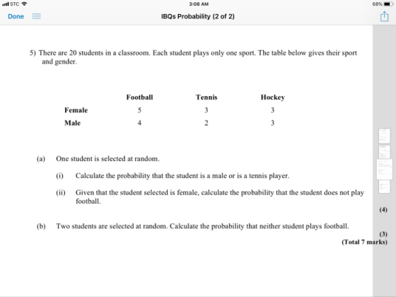 STC 308 AM 68%- Done IBQs Probability (2 of 2) 5) There are 20 students in a classroom. Each student plays only one sport. The table below gives their sport and gender Football Tennis Hockey Female Male 4 (a) One student is selected at random (i) Calculate the probability that the student is a male or is a tennis player Given that the student selected is female, calculate the probability that the student does not play football. (b) Two students are selected at random. Calculate the probability that neither student plays football. (Total 7 marks)