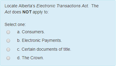 Locate Albertas Electronic Transactions Act. The Act does NOT apply to: Select one o a. Consumers. O b. Electronic Payments ° C. Certain documents of title. O d. The Crown.