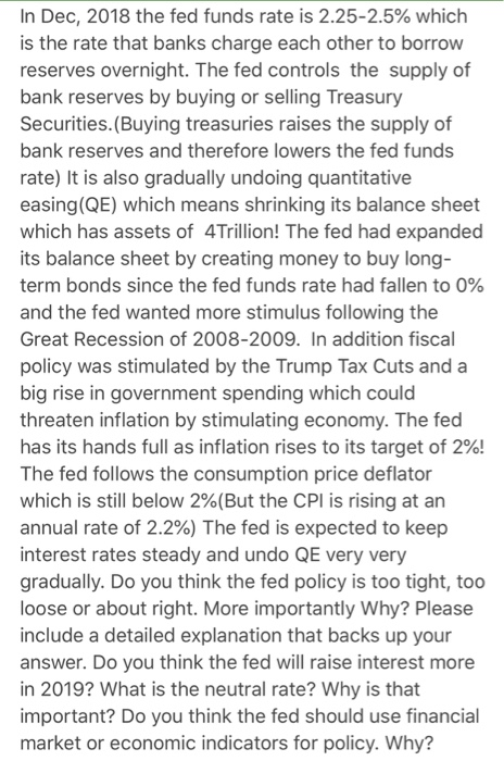 In Dec, 2018 the fed funds rate is 2.25-2.5% which is the rate that banks charge each other to borrow reserves overnight. The fed controls the supply of bank reserves by buying or selling Treasury Securities. (Buying treasuries raises the supply of bank reserves and therefore lowers the fed funds rate) It is also gradually undoing quantitative easing(QE) which means shrinking its balance sheet which has assets of 4Trillion! The fed had expanded its balance sheet by creating money to buy long- term bonds since the fed funds rate had fallen to 0% and the fed wanted more stimulus following the Great Recession of 2008-2009. In addition fiscal policy was stimulated by the Trump Tax Cuts and a big rise in government spending which could threaten inflation by stimulating economy. The fed has its hands full as inflation rises to its target of 2%! The fed follows the consumption price deflator which is still below 2%(But the CPI is rising at an annual rate of 2.2%) The fed is expected to keep interest rates steady and undo QE very very gradually. Do you think the fed policy is too tight, too loose or about right. More importantly Why? Please include a detailed explanation that backs up your answer. Do you think the fed will raise interest more in 2019? What is the neutral rate? Why is that important? Do you think the fed should use financial market or economic indicators for policy. Why?
