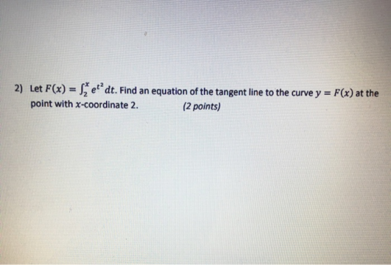 2) Let F(x) = set? dt. Find an equation of the tangent line to the curve y = F(x) at the point with X-coordinate 2. (2 points