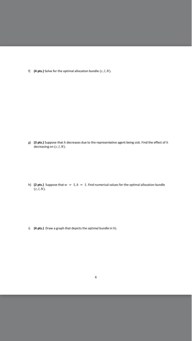 0 4 pts J Selve for the optimal allacation bundle (e. L,N 2 (3 ptsJ Suppose that h decreases due to the representative agent being sick Find the efflect of decreasing on (c.I,N) (2 pts) Suppose thatw-.h-1. Find numerical values for the optimal allocation bundle (e.L,N) (4 pts) Draw a graph that depicts the optimal bundle in .