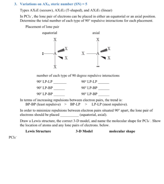 3, Variations on AXs, steric number (SN) Types AX4E (seesaw), AXsE2 (T-shaped), and AX2Es (linear) In PC14, the lone pair of electrons can be placed in either an equatorial or an axial position. Determine the total number of each type of 90° repulsive interactions for each placement. 5 Placement of lone pair equatorial axial number of each type of 90 degree repulsive interactions 90 LP-LP 90° LP-BP 90° LP-BP 90° LP-LP- 90° LP-BP 90° LP-BP In terms of increasing repulsions between electron pairs, the trend is: BP-BP (least repulsive >BP-LP >LP-LP (most repulsive) In order to minimize repulsions between electron pairs situated 90° apart, the lone pair of electrons should be placed Draw a Lewis structure, the correct 3-D model, and name the molecular shape for PCl4. Show the location of atoms and any lone pairs of electrons. below (equatorial, axial). Lewis Structure 3-D Model molecular shape PCI4