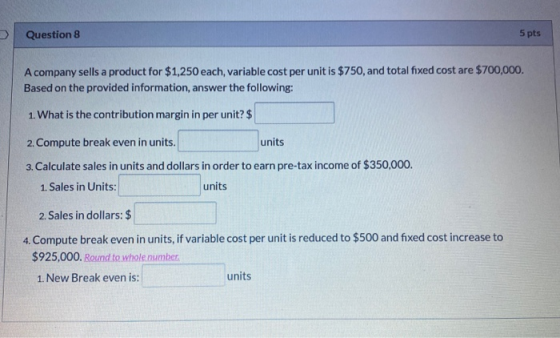 Question 8 5 pts A company sells a product for $1,250 each, variable cost per unit is $750, and total fixed cost are $700,000