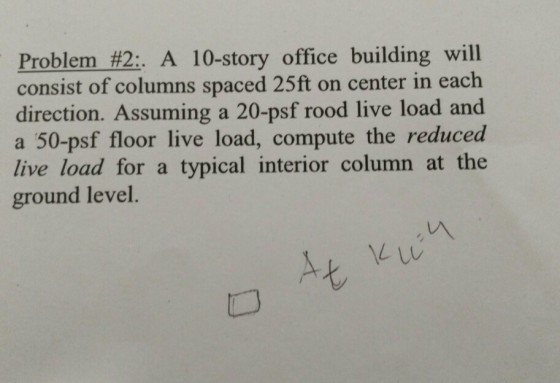 Problem #2: A 10-story office building will consist of columns spaced 25ft on center in each direction. Assuming a 20-psf rood live load and a 50-psf floor live load, compute the reduced live load for a typical interior column at the ground level. 匕