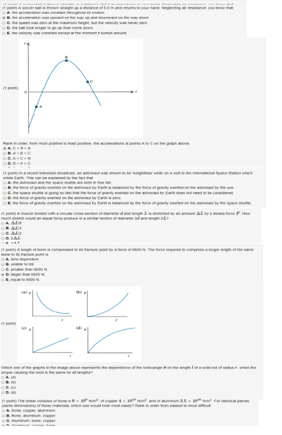 (1 point) A soccer ball is thrown straight up a distance of 6.0 m and retums to your hand. Neglecting air resistance, you know that OA. the accelcration was constant throughout its motion B, the acceleration wฮ5 upward on the way up and downward on the way down О С, the speed was zero at the maximum height, but the velocity was never zero. D. the ball took longer to go up than come down. E. the velocity was constant except at the moment it turned around (1 point) 0 Rank in order, from most postive to least positive, the accelerations at points A to C on the graph above A. C B A (1 point) In a recent television broadcast, an astronaut was shown to be weightless while on a visit to the Intemational Space Station which orbits Earth. This can be explained by the fact that 0 A, tne astronaut and the space shuttle are both in tree tall OB. the force or gravity exerted on the astronaut by Earth is balanced by the force of gravity exerted on the astronaut by the sun О С·the space shuttle is going so tast that the torce of gravity exerted on the astronaut by Earth does not need to be considered. D. the force of gravity exerted on the astronaut by Earth is zero. E. the force of gravity exerted on the astronaut by Earth is balanced by the force of gravity exerted on the astronaut by the space shuttle (1 point) A muscle tendon with a circular cross-section of diameter d and length L is stretched by an amount ΔL by a steady force F How much stretch would an equal force produce in a similar tendon of diameter 2d and length 2 L? D. 2AL (1 point) A length or bone Escompressed to its fracture point by a force of 6600 N. The force required to compress a onger length of the same bone to its fracture point is OA. time dependent OB, unable to tell C. smaller than 6600 N. D. larger than 6600 N E. equal to 6500 N (a) θ (1 point) Which one of the graphs in the image above represents the dependence of the twist-angle θ on the length Z of a solid rod of radius r, when the torque causing the twist is the same for all lengths A. (a) B. (b) C. (C) D. (d) (1 point) The shear modulus or bone is 9 × 109 N/m2, or copper 4 × 1010 Nrm2, and or aluminum 2.5 × 1010 N/m2. For identical pieces same dimensions) of these materials, which one would twist most easily? Rank in order from easiest to most difficult A. Bone, copper, aluminum B. Bone, aluminum, copper C. Aluminum, bone, copper
