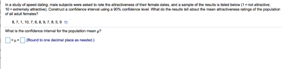 In a study of speed dating, male subjects were asked to rate the attractiveness of their female dates, and a sample of the results is listed below (1not attractive; 10-extremely attractive Construct a confidence interval using a 90% confidence level. What do the results te about the mean attractiveness ratings of the population of all adult females? 8, 7, 1,10, 7, 6, 8, 9,7, 8, 5, 9 What is the confidence interval for the population mean μ? μ (Round to one decimal place as needed.)