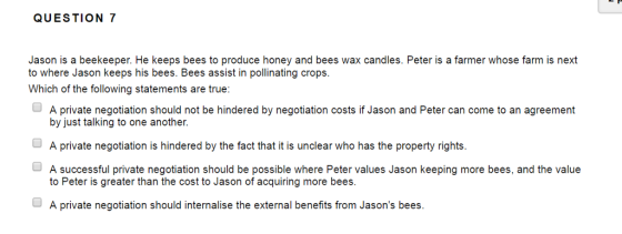 QUESTION 7 Jason is a beekeeper. He keeps bees to produce honey and bees wax candles. Peter is a farmer whose farm is next to where Jason keeps his bees. Bees assist in pollinating crops. Which of the following statements are true: A private negotiation should not be hindered by negotiation costs if Jason and Peter can come to an agreement by just talking to one another. A private negotiation is hindered by the fact that it is unclear who has the property rights. A successful private negotiation should be possible where Peter values Jason keeping more bees, and the value to Peter is greater than the cost to Jason of acquiring more bees A private negotiation should internalise the external benefits from Jasons bees