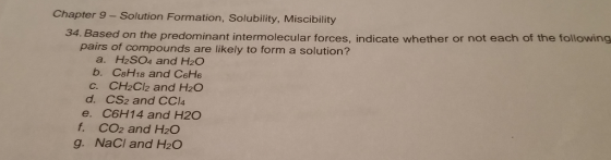 Chapter 9 - Solution Formation, Solubility, Miscibility 34. Based on the predominant intermolecular forces, indicate whether or not each of the following pairs of compounds are likely to form a solution? a. H2SO04 and H20 b. CsH18 and CeH6 C. CH2Cl2 and H2O d. CS2 and CCl4 e. C6H14 and H20 f. CO2 and H2O g. NaCI and H2O