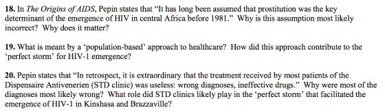 18. In The Origins of AIDS, Pepin states that It has long been assumed that prostitution was the key determinant of the emergence of HIV in central Africa before 1981. Why is this assumption most likely incorrect? Why does it matter? 19. What is meant by a population-based approach to healthcare? How did this approach contribute to the perfect storm for HIV-1 emergence? 20. Pepin states that In retrospect, it is extraordinary that the treatment received by most patients of the Dispensaire Antivenerien (STD clinic) was useless: wrong diagnoses, ineffective drugs. Why were most of the diagnoses most likely wrong? What role did STD clinics likely play in the ‘perfect storm, that facilitated the emergence of HIV-1 in Kinshasa and Brazzaville?