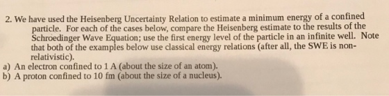 2. We have used the Heisenberg Uncertainty Relation to estimate a minimum energy of a confined particle. For each of the cases below, compare the Heisenberg estimate to the results of the Schroedinger Wave Equation; use the first energy level of the particle in an infinite well. Note that both of the examples below use classical energy relations (after all, the SWE is non- relativistic). a) An electron confined to 1 A (about the size of an atom). b) A proton confined to 10 fm (about the size of a nucleus).