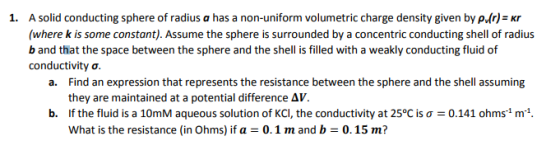 A solid conducting sphere of radius a has a non-uniform volumetric charge density given bye()-r (where k is some constant). Assume the sphere is surrounded by a concentric conducting shell of radius b and that the space between the sphere and the shell is filled with a weakly conducting fluid of conductivity σ 1. Find an expression that represents the resistance between the sphere and the shell assuming they are maintained at a potential difference ΔV. If the fluid is a 10mM aqueous solution of KCl, the conductivity at 25°C is σ = 0.141 ohms! m-1. what is the resistance (in Ohms) if a = 0. 1 m and b = 0.15 m? a. b.