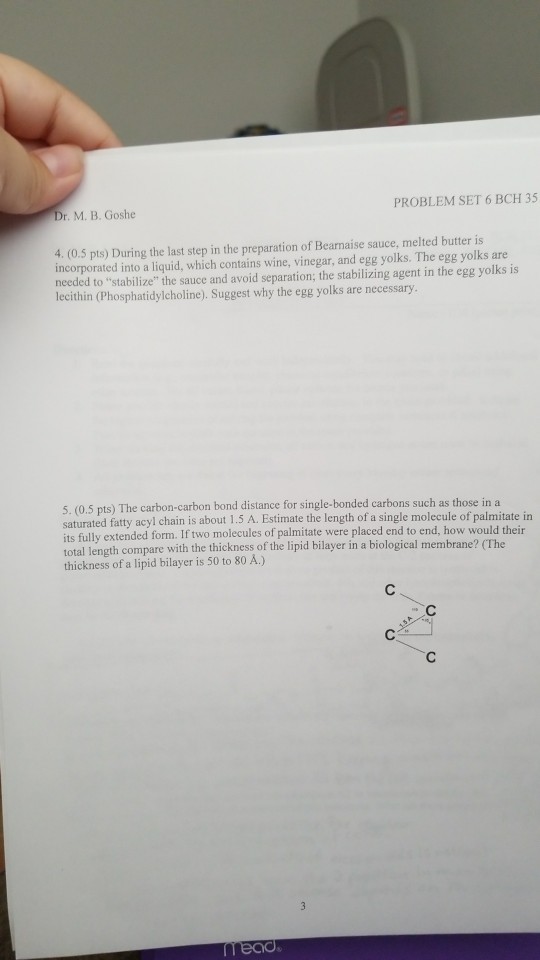 Dr. M. B. Goshe PROBLEM SET 6 BCH 35 4. (0.5 pts) During the last step in the preparation of Bearnaise sauce, melted butter is incorporated into a liquid, which contains wine, vinegar, and egg yolks. The egg yolks are needed to stabilize the sauce and avoid separation; the stabilizing agent in the egg yolks is lecithin (Phosphatidylcholine),. Suggest why the egg yolks are necessary 5. (0.5 pts) The carbon-carbon bond distance for single-bonded carbons such as those in a saturated fatty acyl chain is about 1 its fully extended form. If two molecules of palmitate were placed end to end, how would their total lengt thickness of a lipid bilayer is 50 to 80 Å.) .5 A. Estimate the length of a single molecule of palmitate in h compare with the thickness of the lipid bilayer in a biological membrane? (The