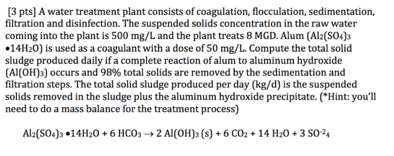 [3 pts] A water treatment plant consists of coagulation, flocculation, sedimentation, filtration and disinfection. The suspended solids concentration in the raw water coming into the plant is 500 mg/L and the plant treats 8 MGD. Alum (Al2(S04)3 14H20) is used as a coagulant with a dose of 50 mg/L. Compute the total solid sludge produced daily if a complete reaction of alum to aluminum hydroxide (Al(OH)3] occurs and 98% total solids are removed by the sedimentation and filtration steps. The total solid sludge produced per day (kg/d) is the suspended solids removed in the sludge plus the aluminum hydroxide precipitate. (*Hint: youll need to do a mass balance for the treatment process) Al2(SOJ3°14H20+ 6 ???? . > 2 Al(OH)3 (s) + 6 CO2 + 14 H2O + 3 SO-24