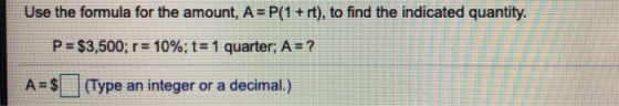 Use the formula for the amount, A = P(1 + rt), to find the indicated quantity. P = $3,500; r = 10%; t= 1 quarter; A = ? A= $