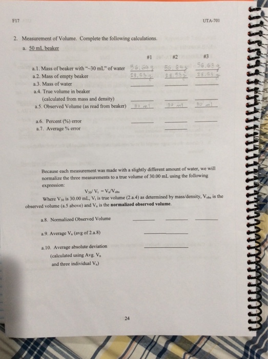 F17 UTA-701 Measurement of Volume. Complete the following calculations. a. 50 ml, beaker 2. #1 #2 #3 % e2 sees 56.6y a, 1 . Mass of beaker with -30mL ofwater a.2. Mass of empty beaker a.3. Mass of water a.4. True volume in beaker (calculated from mass and density) a.5. Observed Volume (as read from beaker)9 m a.6. Percent (%) error a7. Average % error Because each measurement was made with a slightly different amount of water, we will normalize the three measurements to a true expression: volume of 30.00 mL using the following Where Vso is 30.00 mL, V, is true volume (2.a 4) as determined by massi/density, Vas is the observed volume (a. S above) and V, is the normalized observed volume. ?.8. Normalized Observed Volume a.9. Average V, (avg of 2a.8) a.10. Average absolute deviation (calculated using Avg. V and three individual V) 24