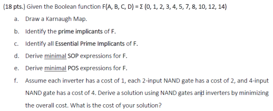 (18 pts) Given the Boolean function F(A, B, C, D) = Σ (0, 1, 2, 3, 4, 5, 7, 8, 10, 12, 14) a. Draw a Karnaugh Map. b. Identif