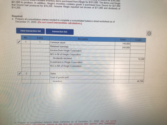 Meel Conailks inventory items purchased from Hingle for $101,000. The items cost Hingle $61,000 to produce. In addition, Hingles inventory contains goods it purchased from Doorst for $27,000 that Doorst had produced for $16,200. Assume Hingle reported net income of $71,000 and dividends of $14,200 Required: a. Prepare all consolidation entries needed to complete a consolidated balance sheet worksheet as of December 31, 20X8. (Do not round intermediate calculations.) view transaction list transaction list No Entry Accounts Common stock 149,000 Retained earnings 249,000 Income from Hingle Corporation NCI in NI of Hingle Corporation Dividends declared Investment in Hingle Corporation NCI in NA of Hingle Corporation 14.200 2 Sales Cost of goods sold 49,700 Inventory re a consolidated balance sheet worksheet as of December 31, 20X8. (Do not round in the first two columns (the parent and subsidiary b. Prepar