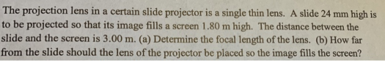 The projection lens in a certain slide projector is a single thin lens. A slide 24 mm high is to be projected so that its image fills a screen 1.80 m high. The distance between the slide and the screen is 3.00 m. (a) Determine the focal length of the lens. (b) How far from the slide should the lens of the projector be placed so the image fills the screen?