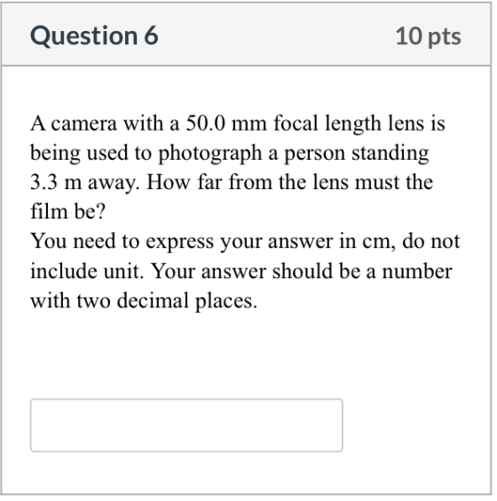 Question 6 10 pts A camera with a 50.0 mm focal length lens is being used to photograph a person standing 3.3 m away. How far