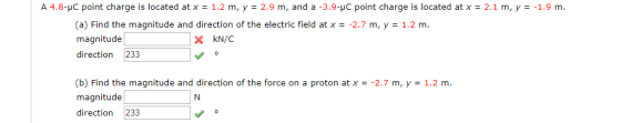 A 4.8-μC point charge is located at x = 1.2 m, y = 2.9 m, and a-3.9-pC point charge is located at x 2.1 m, y :-1.9 m. (a) Find the magnitude and direction of the electric field at x magnitude direction 233 -2.7 m, y 1.2 m (b) Find the magnitude and direction of the force on a proton at x- -2.7 m, y 1.2 m magnitude direction 233