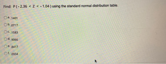 Find: P(-2.36 < Z < -1.04 ) using the standard normal distribution table. O a. 1401 b..0717 C..1583 d. 9066 e. 8417 Of..0934