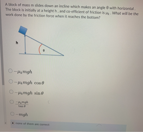 A block of mass m slides down an incline which makes an angle with horizontal. The block is initially at a height h, and co-e