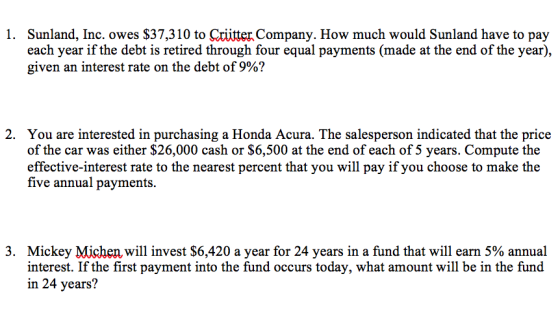 1. Sunland, Inc. owes $37,310 to Cxiitter Company. How much would Sunland have to pay each year if the debt is retired through four equal payments (made at the end of the year), given an interest rate on the debt of 9%? 2. You are interested in purchasing a Honda Acura. The salesperson indicated that the price of the car was either $26,000 cash or $6,500 at the end of each of 5 years. Compute the effective-interest rate to the nearest percent that you will pay if you choose to make the five annual payments. 3. Mickey Michen will invest $6,420 a year for 24 years in a fund that will earn 5% annual interest. If the first payment into the fund occurs today, what amount will be in the fund in 24 years?