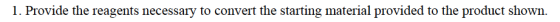 1. Provide the reagents necessary to convert the starting material provided to the product shown