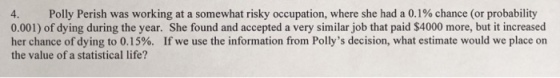 Polly Perish was working at a somewhat risky occupation, where she had a 0.1% chance (or probability 0.001) of dying during the year. She found and accepted a very similar job that paid $4000 more, but it increased her chance of dying to 0.15%. If we use the information from Pollys decision, what estimate would we place on the value of a statistical life?
