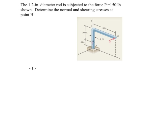 The 1.2-in. diameter rod is subjected to the force P-150 lb shown. Determine the normal and shearing stresses at point H 18 in. 10 in. 1.2 in. 4 in.