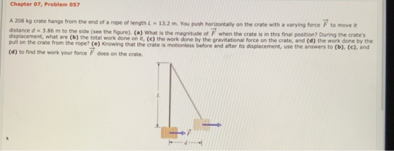 Chapter 07, Problem 057 A 208 kg crate hangs from the end of a rope of length L - 13.2 m. You push horizontally on the crate
