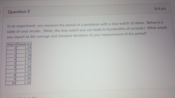 Question 3 0.4 pts in an experiment, you measure the period of a pendulum with a stop watch 10 times. Below is a table of your results. (Note, the stop watch you use reads to hundredths of seconds.) What would you report as the average and standard deviation of your measurement of the period? Trial Period () 1.24 1.31 1.2