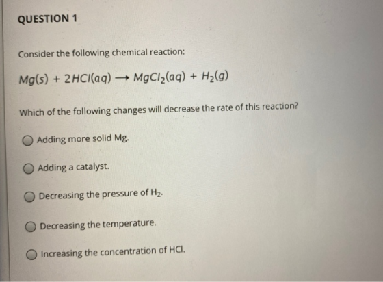 QUESTION 1 Consider the following chemical reaction: Mg(s) + 2HCl(aq) – MgCl2(aq) + H2(g) Which of the following changes will