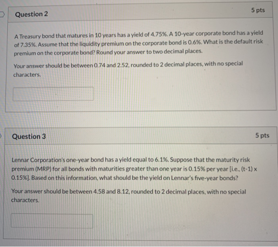 5 pts > Question 2 A Treasury bond that matures in 10 years has a yield of 4.75%. A 10-year corporate bond has a yield of 7.3