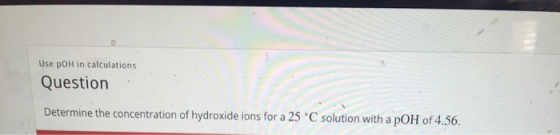Use pOH in calculations Question Determine the concentration of hydroxide ions for a 25 °C solution with a pOH of 4.56