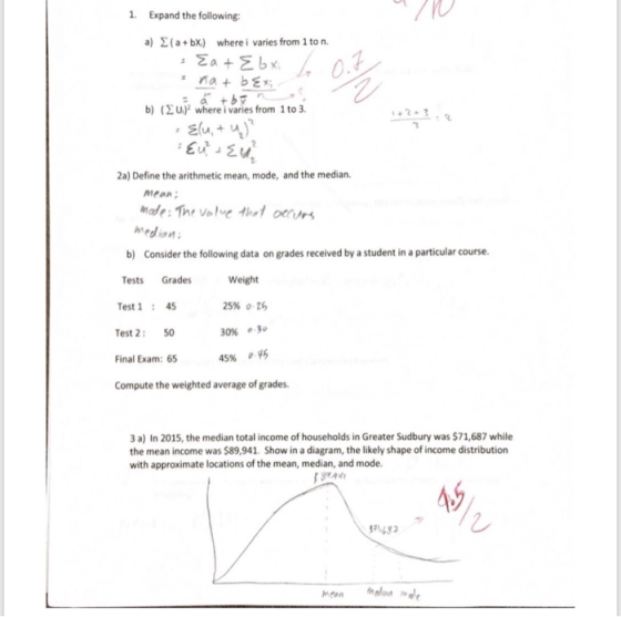 1. Expand the following: a) Σ ( a + b%) where i varies from 1 to n. b) ( Σ up where i varies from 1 to 3. 2a) Define the arithmetic mean, mode, and the median. MeaR b) Consider the following data on grades received by a student in a particular course Weight 25% o 30% .30 45% , Tests Grades Test145 Test 2: 50 Final Exam: 65 Compute the weighted average of grades. 3 a) In 2015, the median total income of households in Greater Sudbury was $71,687 while the mean income was $89,941. Show in a diagram, the likely shape of income distribution with approximate locations of the mean, median, and mode 5 91483