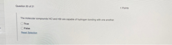 Question 20 of 21 1 Points The molecular compounds HCl and HBr are capable of hydrogen bonding with one another. True False R