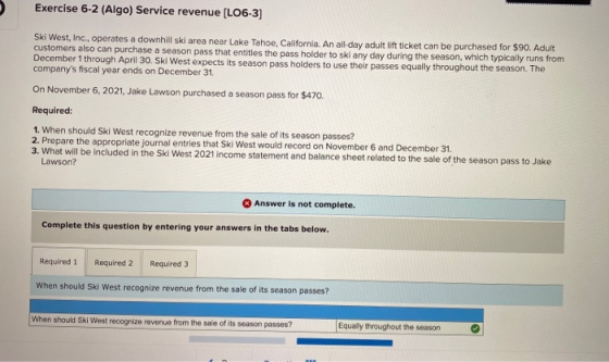 Exercise 6-2 (Algo) Service revenue (LO6-3] Ski West, Inc., operates a downhill ski area near Lake Tahoe, California. An all-