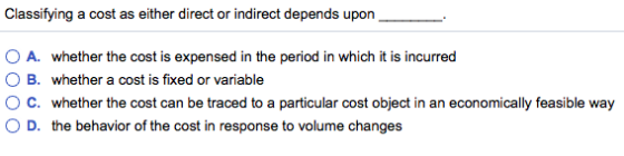 Classifying a cost as either direct or indirect depends upon OA. whether the cost is expensed in the period in which it is incurred O B. whether a cost is fixed or variable ° C. whether the cost can be traced to a particular cost object in an economically feasible way O D. the behavior of the cost in response to volume changes