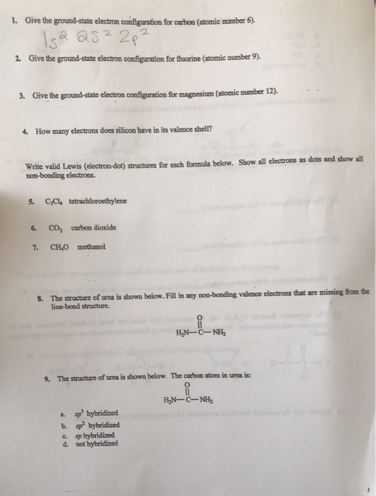1. Give the ground-state electron configuration for carbon (atomic number 6) sa 82p 2 Give the ground-state electron configuration for fluorine (atomic number 9). 3. Give the ground-state electron configuration for magnesium (atomie number 12), 4. How many electrons does silicon have in its valence shell? Write valid Lewis (electron-dot) structures for each formula below. Show all electrons as dots and show al non-bonding electrons. 5. CC tetrachloroethylene CO2 carbon dioxide 7. CHO methanol 8. The structure of urea is shown below. Fill in any non-bonding valence electrons that are missing line-bond structure. H,N-C-NH2 9. The structure of urea is shown below. The carbon atom in urea is: 0 HİN-C-NH2 a. sp hybridized b. sp hybridized С. sphybridized d. not hybridized