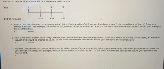 is expected to grow at a constant 4% rate. Dantzlers WACC is 11%. Year FCF ($ millions) $11 $34 $56 a. What is Dantzlers ho