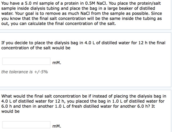 You have a 5.0 ml sample of a protein in 0.5M NaCI. You place the protein/salt sample inside dialysis tubing and place the bag in a large beaker of distilled water. Your goal is to remove as much NaCI from the sample as possible. Since you know that the final salt concentration will be the same inside the tubing as out, you can calculate the final concentration of the salt. If you decide to place the dialysis bag in 4.0 L of distilled water for 12 h the final concentration of the salt would be mM. the tolerance is +/-5% What would the final salt concentration be if instead of placing the dialysis bag in 4.0 L of distilled water for 12 h, you placed the bag in 1.0 L of distilled water for 6.0 h and then in another 1.0 L of fresh distilled water for another 6.0 h? It would be mM.