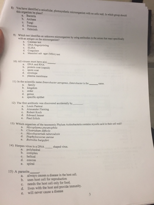 s Youhaveieified a usicellalar, potogynhctic micrornanism ch group should this organism be place? a. Bacteria b. Archaea c. Fungi d. Protozoa e. Helminth 9) Which test identifies an unknown with an antigen on the microorganism? by using antibodies in the serum that react specifically a. Catalase test c ELISA d. Coagulase e. Mannitol salt agar (MSA) test 10) All viruses must have an) DNA and RNA b. protein coat (capsid) e. spore coat d. envelope e. plasma membrane 11) In the scientific name Enterobacter acrogenes, Eniterobacter is theame a. family b. kingdom c. order d. genus e. specific epithet 12) The first antibiotic was discovered accidentally by a. Louis Pasteur b. Alexander Fleming c. Robert Koch d. Edward Jenner c. Paul Erlich 13) Which organism of the taxonomic Phylum Actinobacteria contains mycolic acid in their cell wall? b. Clostridiwn difficile c. Mycobacteriam ruberculosis d. Staphylococeus aureus e. Borrelia burgoferi 14) Herpes virus is a DNA shaped virus. a. polyhedral b. complex c. helical d. coccus e. spiral 15) A parasite a. always causes a disease in the host cell. b. uses host cell for reproduction c. needs the host cell only for food d. lives with the host and provide immunity. e. will never cause a disease