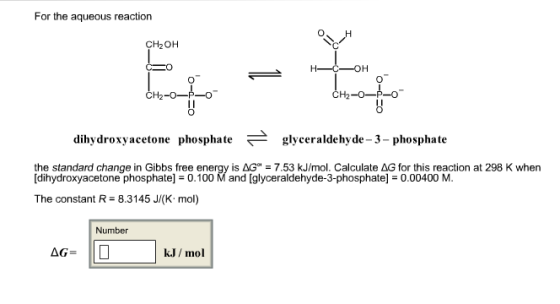 For the aqueous reaction O H CH20H CH2-o-P-o CH2-O-P-O dihydroxy acetone phosphate glyceraldehyde-3-phosphate the standard change in Gibbs free energy is AG 7.53 kJ/mol. Calculate AG for this reaction at 298 K when [dihydroxyacetone phosphate) 0.100 M and [glyceraldehyde-3-phosphatel E0.00400 M. The constant R 8.3145 J/(K mol) Number AG kJ mol